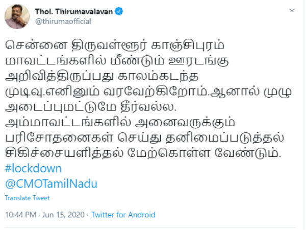 காலம் கடந்த முடிவு- வரவேற்பு இதேபோல் விடுதலை சிறுத்தைகள் கட்சியின் தலைவர் தொல். திருமாவளவன் கூறியிருப்பதாவது: சென்னை திருவள்ளூர் காஞ்சிபுரம் மாவட்டங்களில் மீண்டும் ஊரடங்கு அறிவித்திருப்பது காலம்கடந்த முடிவு.எனினும் வரவேற்கிறோம். .ஆனால் முழு அடைப்புமட்டுமே தீர்வல்ல. அம்மாவட்டங்களில் அனைவருக்கும் பரிசோதனைகள் செய்து தனிமைப்படுத்தல் சிகிச்சையளித்தல் மேற்கொள்ள வேண்டும். இவ்வாறு திருமாவளவன் கூறியுள்ளார். காலம் கடந்த முடிவு- வரவேற்பு இதேபோல் விடுதலை சிறுத்தைகள் கட்சியின் தலைவர் தொல். திருமாவளவன் கூறியிருப்பதாவது: சென்னை திருவள்ளூர் காஞ்சிபுரம் மாவட்டங்களில் மீண்டும் ஊரடங்கு அறிவித்திருப்பது காலம்கடந்த முடிவு.எனினும் வரவேற்கிறோம். .ஆனால் முழு அடைப்புமட்டுமே தீர்வல்ல. அம்மாவட்டங்களில் அனைவருக்கும் பரிசோதனைகள் செய்து தனிமைப்படுத்தல் சிகிச்சையளித்தல் மேற்கொள்ள வேண்டும். இவ்வாறு திருமாவளவன் கூறியுள்ளார்.